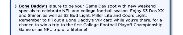 Bone Daddys is sure to be your Game Day spot with new weekend specials to
					celebrate NFL and college football season. Enjoy $3 Dos XX and Shiner, as well as $2 Bud Light, Miller Lite and Coors Light. Remember to fill out a Bone Daddys VIP card while youre there, for a chance to win a
					trip to the first College Football Playoff Championship Game or an NFL trip of a lifetime! 