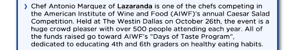 Chef Antonio Marquez of Lazaranda is one of the chefs competing in the American
					Institute of Wine and Food (AIWF)s annual Caesar Salad Competition. Held at The Westin Dallas on October 26th, the event is a huge crowd pleaser with over 500 people attending each year. All of the funds raised go
					toward AIWFs Days of Taste Program, dedicated to educating 4th and 6th graders on healthy eating habits.