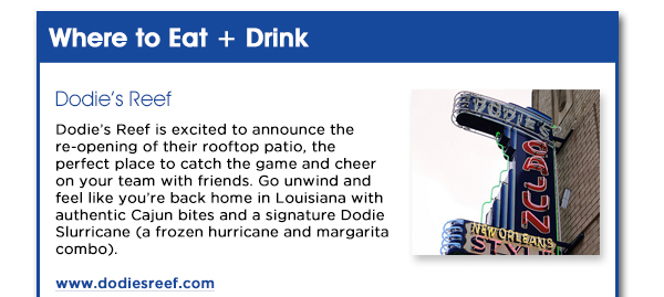 Dodies Reef is excited to announce the re-opening of their rooftop patio,
					the perfect place to catch the game and cheer on your team with friends. Go unwind and feel like youre back home in Louisiana with authentic Cajun bites and a signature Dodie Slurricane (a frozen hurricane and
					margarita combo).
					www.dodiesreef.com