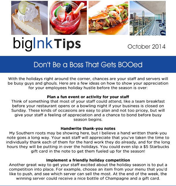 Big Ink Tips - October 2014
					
							With the holidays right around the corner, chances are your staff and servers will be busy guys and ghouls. Here are a few ideas on how to show your appreciation for your employees holiday hustle before the
							season is over:

							Plan a fun event or activity for your staff
							Think of something that most of your staff could attend, like a team breakfast before your restaurant opens or a bowling night if your business is closed on Sunday. These kinds of occasions are easy to plan and not
							too pricey, but will give your staff a feeling of appreciation and a chance to bond before busy season begins.

							Handwrite thank-you notes
							My Southern roots may be showing here, but I believe a hand written thank-you note goes a long way. Your wait staff will appreciate that youve taken the time to individually thank each of them for the hard work
							they do already, and for the long hours they will be putting in over the holidays. You could even slip a $5 Starbucks gift card in the note to get them fueled up for the season!

							Implement a friendly holiday competition
							Another great way to get your staff excited about the holiday season is to put a competition into place. For example, choose an item from your menu that youd like to push, and see which server can sell the most.
							At the end of the week, the winning server could receive a nice bottle of Champagne and a gift card. 