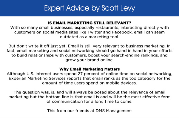 Expert Advice by Scott Levy
					
							IS EMAIL MARKETING STILL RELEVANT?
							With so many small businesses, especially restaurants, interacting directly with customers on social media sites like Twitter and Facebook, email can seem outdated as a marketing tool.

							But dont write it off just yet. Email is still very relevant to business marketing. In fact, email marketing and social networking should go hand in hand in your efforts to build relationships with customers,
							boost your search-engine rankings, and grow your brand online.

							Why Email Marketing Matters
							Although U.S. Internet users spend 27 percent of online time on social networking, Experian Marketing Services reports that email ranks as the top category for the amount of time users spend on mobile devices.

							The question was, is, and will always be posed about the relevance of email marketing but the bottom line is that email is and will be the most effective form of communication for a long time to come.

							This from our friends at DMS Management 