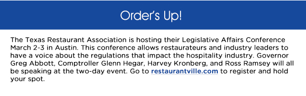 The Texas Restaurant Association is hosting their Legislative Affairs Conference
					March 2-3 in Austin. This conference allows restaurateurs and industry leaders to have a voice about the regulations that impact the hospitality industry. Governor Greg Abbott, Comptroller Glenn Hegar, Harvey Kronberg,
					and Ross Ramsey will all be speaking at the two-day event. Go to restaurantville.com to register and hold your spot. 