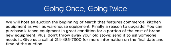 We will host an auction the beginning of March that features commercial kitchen
					equipment as well as warehouse equipment. Finally a reason to upgrade! You can purchase kitchen equipment in great condition for a portion of the cost of brand new equipment. Plus, dont throw away your old stove;
					send it to us! Someone needs it. Give us a call at 214-485-7300 for more information on the final date and time of the auction. 