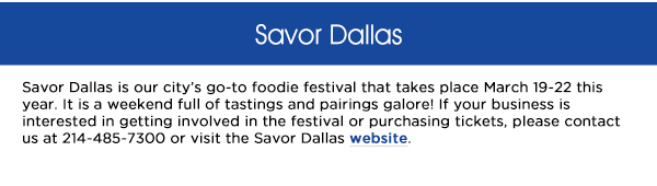 Savor Dallas is our citys go-to foodie festival that takes place March 19-22 this
					year. It is a weekend full of tastings and pairings galore! If your business is interested in getting involved in the festival or purchasing tickets, please contact us at 214-485-7300 or visit the Savor Dallas website.