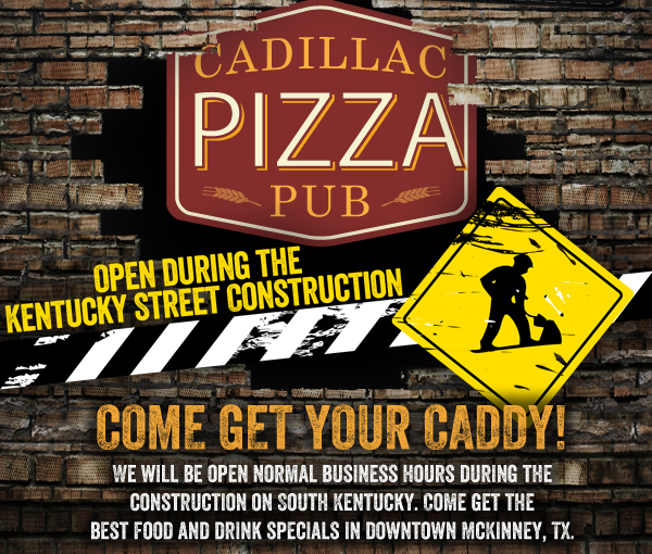 Cadillac Pizza Pub - Open During the Kentucky Street Construction

Come get your Caddy!
We will be open normal business hours during the construction on South Kentucky. Come get the best food and drink specials in downtown McKinney, Tx.
