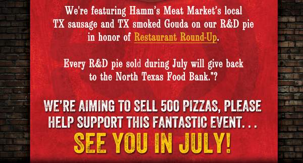 We're featuring Hamm's Meat Market's local TX sausage and TX smoked Gouda on our R&D pie in honor of Restaurant Round-up.
					
					Every R&D pie sold during July will give back to the North Texas Food Bank.
					
					We're aiming to sell 500 pizzas, please help support this fantastic event... See you in July!
