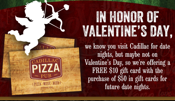 In honor of Valentine's Day,
							 we know you visit Cadillac for date nights, but maybe not on Valentine's Day, so we're offering a FREE $10 gift card with the purchase of $50 in gift cards for future date nights.
							See image for full details