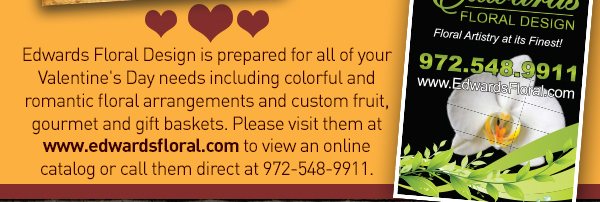 Edwards Floral Design is prepared for all
							 of your Valentine's Day needs including colorful and romantic floral arrangements and custom fruit, gourmet and gift baskets.