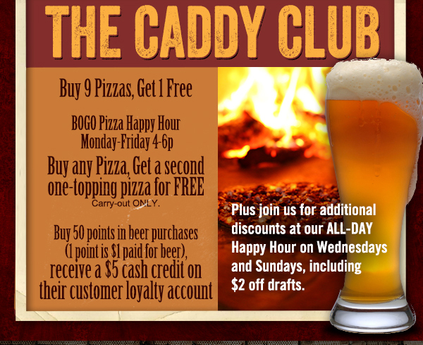 The Caddy Club
							 Buy 9 pizzas, get 1 free
							 BOGO Pizza Happy Hour
							 Buy any pizza, get a second one-topping for FREE (carryout only)
							 Buy 50 points in beer purchases, receive a $5 cash credit on customer loyalty account
							 See image for full details