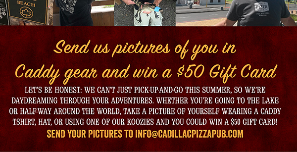Send us pictures of you in Caddy gear
							 and win a $50 gift card
							 Send your pictures to info@cadillacpizzapub.com