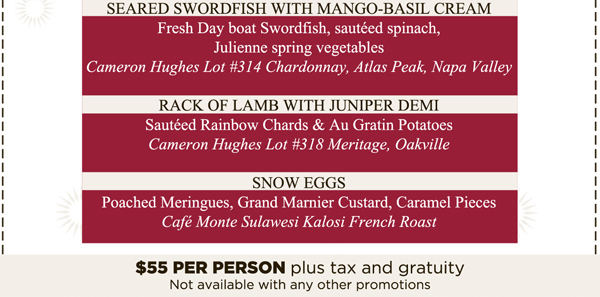 Shrimp-Avocado Salad with Pistachios

Wild Mushroom, Truffle & Goat Cheese Tart

Seared Swordfish with Mango-Basil Cream

Rack of Lamb with Juniper Demi

Snow Eggs

$55 per person plus tax and gratuity

Not available with any other promotions.