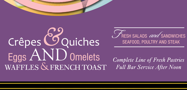 Crepes & Quiches
Eggs and omelets
Waffles and French Toast
Fresh Salads and Sandwiches
Seafood, Poultry and Steak

Complete line of Fresh Pastries
Full Bar Service after Noon
