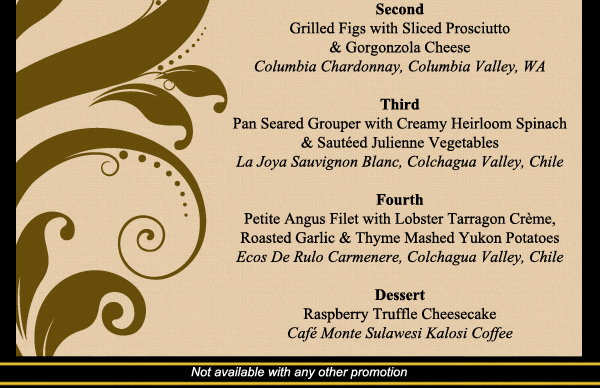 Second
							Grilled Figs with Sliced Prosciutto
							
							Third
							Pan Seared Grouper with Creamy Heirloom Spinach
							
							Fourth
							Petite Angus Filet with Lobster Terragon Creme
							
							Dessert
							Raspberry Truffle Cheesecake
							
							Not available with any other promotion
