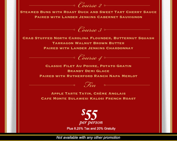 Second
							Steamed Buns with Roast Duck and Sweet Tart Cherry Sauce
							
							Third
							Crab stuffed North Carolina Flounder
							
							Fourth
							Classic Filet Au Poivre
							
							Dessert
							Apple Tarte Tatin
							
							Not available with any other promotion