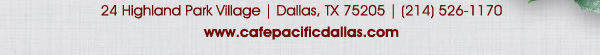 Holiday Gift Cards available now!
							 24 Highland Park Village, Dallas, TX 75205, (214) 526-1170
							 www.cafepacificdallas.com
