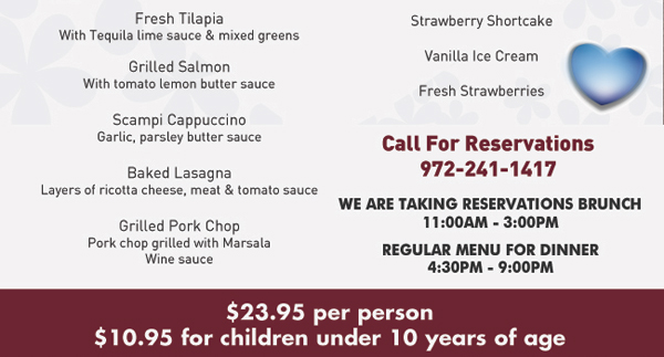 Choice of:
Eggs Benedict
Veal Piccata
Veal Marsala
Chicken Cordon Bleu
Chicken Cappuccino
Spaghetti & Meatballs
Angel Hair Basilico
Fresh Tilapia
Grilled Salmon
Scampi Cappuccino
Baked Lasagna
Grilled Pork Chop

$23.95 per person
Children under 10 - $10.95

Call for reservations 972.241.1417

We are taking reservations brunch 11am-3pm
Regular Menu for dinner 4:30pm-9pm