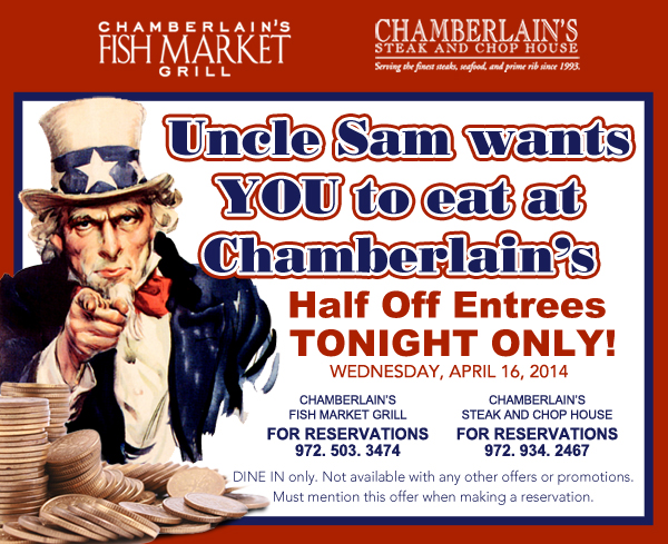Chamberlains Fish Market Grill - Chamberlain's Steak and Chop House

Uncle Sam wants YOU to eat at Chamberlain's
Half Off Entrees TONIGHT!
Wednesday, April 16, 2014

Dine in only. Not available with any other offers or promotions. Must mention this offer when making a reservation.