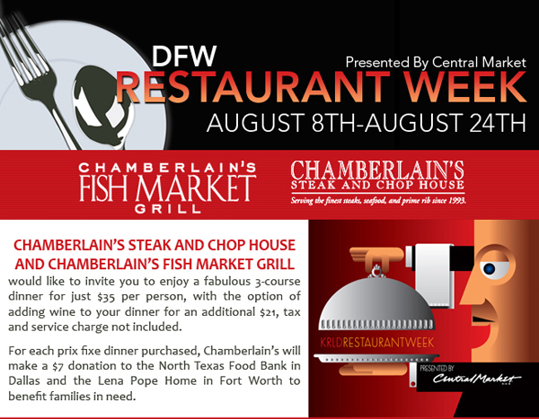 DFW Restaurant Week presented by Central Market Aug. 8th - 24th
							Chamberlain's Steak and Chop House and Chamberlain's Fish Market Grill would like to invite you to enjoy a fabulous 3-course dinner for just $35 per person, with the option of adding wine
							to your dinner for an additional $21, tax and service charge not included.
							
							For each prix fixe dinner purchased, Chamberlain's will donate $7 to the North Texas Food Bank in Dallas and the Lena Pope Home in Fort Worth to benefit families in need.