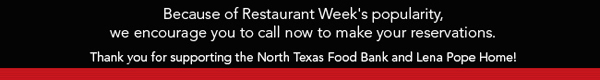 Because of Restaurant Week's popularity, we encourage you
							to call now to make your reservations.
							
							Thank you for supporting the North Texas Food Bank and Lena Pope Home!