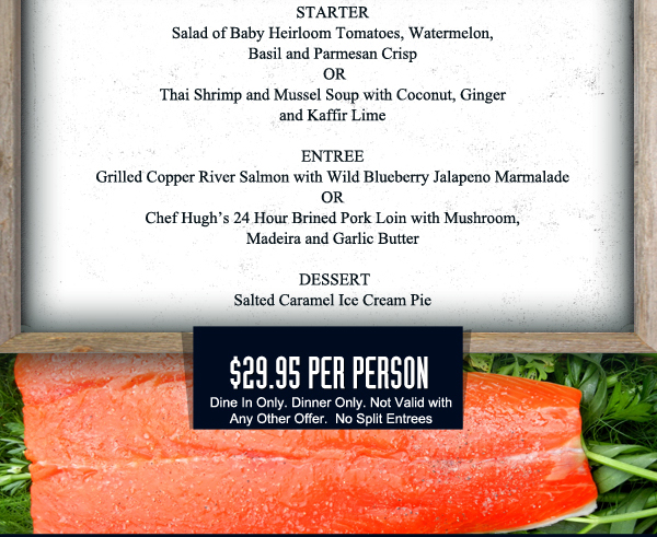 Starter
							Salad of Baby Heirloom Tomatoes, watermelon, Basil and Parmesan Crisp or Thai Shrimp and Mussel Soup
							
							Grilled Copper River Salmon or Chef Hugh's 24 Hour Brined Pork Loin
							
							Salted Caramel Ice Cream Pie
							
							$29.95 per person - Dine in only. Not valid with any other offer. No split entrees.