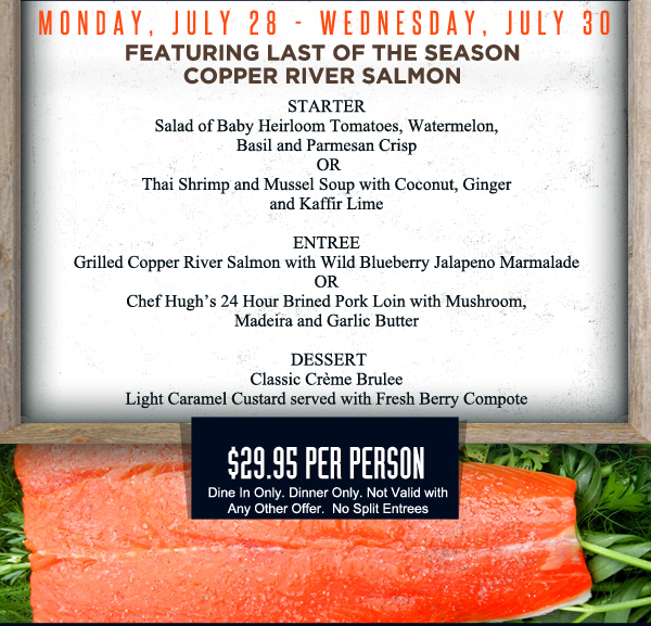 Starter
							Salad of Baby Heirloom Tomatoes, watermelon, Basil and Parmesan Crisp or Thai Shrimp and Mussel Soup
							
							Grilled Copper River Salmon or Chef Hugh's 24 Hour Brined Pork Loin
							
							Salted Caramel Ice Cream Pie
							
							$29.95 per person - Dine in only. Not valid with any other offer. No split entrees.