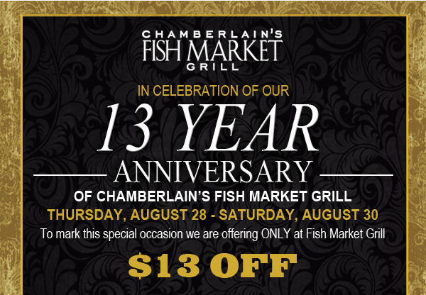 In celebration of our 13 year anniversary
							of Chamberlain's Fish Market Grill - Tuesday, August 26 - Saturday, August 30
							To mark this special occasion we are offering ONLY at Fish Market Grill $13 off