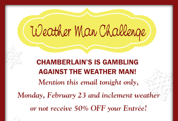 Chamberlain's is gambling against the weather man!
							Mention this email tonight only, Monday Feb 23rd and inclement weather or not receive 50% off your entree!