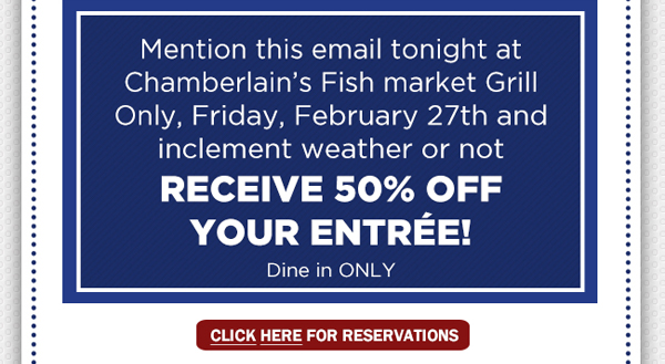 Mention this email tonight
							 at Chamberlain's Fish Market only, Friday, Feb 27th and inclement weather or not receive 50% off you entree! Dine in only
							 See image for full details