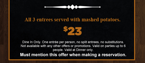 Choice of 1 of 3 entrees served with
							 mashed potatoes, only $23
							 See image for full disclaimer