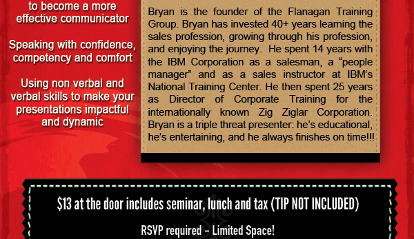 Bryan Flanagan - Weds, April 9, 2014

Power Presentations or Public Speaking and other coronary treats!

This highly interactive seminar will help you make those public speaking butterflies fly in formation!

Bryan is the founder of the Flanagan Training Group. Bryan has invested 40+ years learning the sales profession, growing through his profession and enjoying the journey. He spent 14 years with the IBM corporation as a salesman, a people manager, and as a sales instructor at IBM's National Training Center. He then spent 25 years as Directo of Corporate Training for the internationally known Zig Ziglar Corporation. Bryan is a triple threat presenter; he's educational, entertaining and always finishes on time!

$13.00 - Pay at door (includes seminar, lunch and tax - TIP NOT INCLUDED)

RSVP required - limited space!