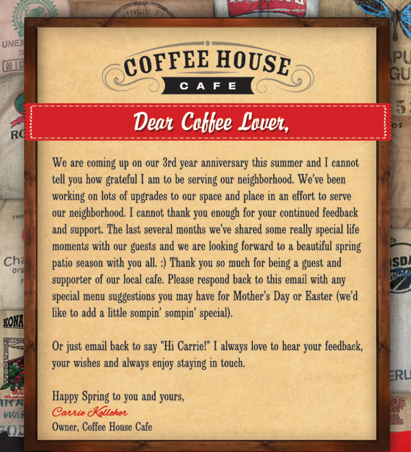 Coffee House Cafe 

Dear Coffee Lover

We are coming up on our 3rd year anniversary this summer and I cannot tell you how grateful I am to be serving our neighborhood. We've been working on lots of upgrades to our space and place in an effort to serve our neighborhood. I cannot thank you enough for your continued feedback and support. The last several months we've shared some really special life moments with our guests and we are looking forward to a beautiful spring patio season with you all.

Email back to say Hi Carrie! I always love to hear your feedback, your wishes and always enjoy staying in touch.