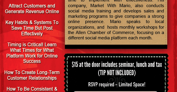 Mario Wilson - Tuesday, May 20, 2014
Ramp up! Strengthen your social media presence!

Mario Wilson manages complete social media campaigns for busy business owners who understand the value of social media, but lack the time to implement with effectiveness. His company, Market with Mario, also conducts social media training and develops sales and marketing programs to give companies a strong online presence. Mario speaks to local organizations, and hosts monthly workshops for the Allen Chamber of Commerce, focusing on a different social media platform each month.

$15.00 - Pay at door (includes seminar, lunch and tax - TIP NOT INCLUDED)

RSVP required - limited space!