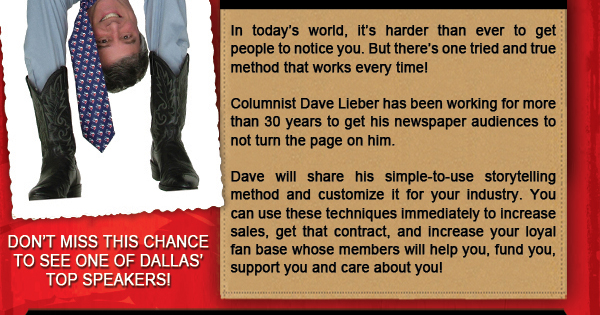 Dave Lieber - Tues, July 29, 2014
							Stop beating around the bush! Get people to pay attention! - The power of perfect storytelling to promote your business
							
							In today's world, it's harder than ever to get people to notice you. But there's one tried and true method that works every time!
							
							Columnist Dave Lieber has been working for more than 30 years to get his newspaper audiences to not turn the page on him.
							
							Dave will share his simple to use storytelling method and customize it for your industry. You can use these techniques immediately to increase sales, get that contract, and increase your loyal fan base whose members will help you, fund you, support and care about you!