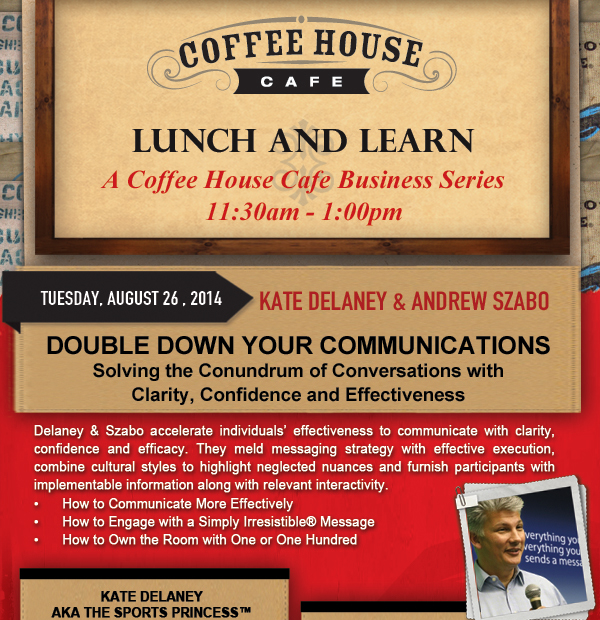 Coffee House Cafe Lunch and Learn - A Coffee House Cafe Business Series
							11:30am - 1:00pm
							
							Tuesday, August 26, 2014
							Kate Delaney & Andrew Szabo
							Double Down your communications
							Solving the Conundrum of Conversations with Clarity, Confidence and Effectiveness
							
							Delaney & Szabo accelerate individuals effectiveness to communicate with clarity, confidence and efficacy. They meld messaging strategy with effective execution, combine cultural styles to highlight neglected nuances and furnish participants with implementable information along with relevant interactivity.
							How to Communicate More Effectively
							How to Engage with a Simply Irresistible Message
							How to Own the Room with One or One Hundred