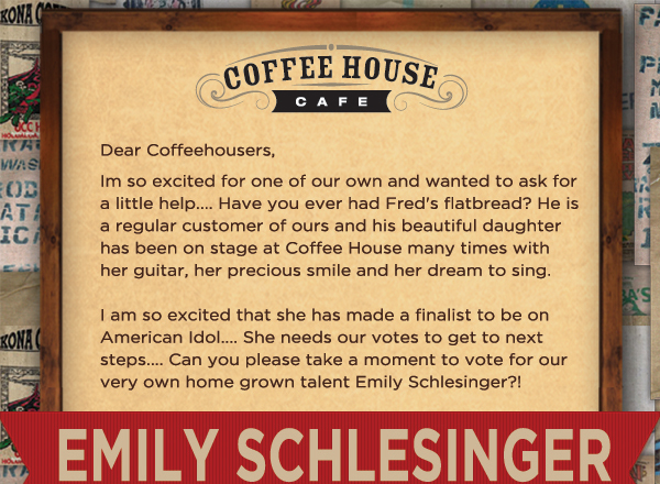 I'm so excited for one of our own and wanted to ask
							for a little help... Have you ever had Fred's flatbread? He is a regular customer of ours and his beautiful daughter has been on stage at Coffee House many times with her guitar, her precious
							smile and her dream to sing.
							
							I am so excited that she has made a finalist to be on American Idol... She needs our votes to get to next steps. Can you please take a moment to vote for our very own home grown talent Emily Schlesinger?