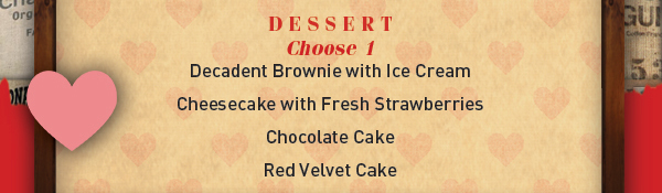 Dessert
							 Choose 1: Decadent Brownie, Cheesecake, Chocolate Cake, Red Velvet Cake