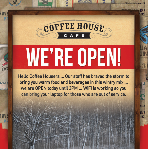 We're open!
							 Hello Coffee Housers... our staff has braved the storm to bring you warm food and beverages in this wintry mix... we are OPEN today until 3pm
							 WIFI is working so you can bring your laptop for those who are out of service
