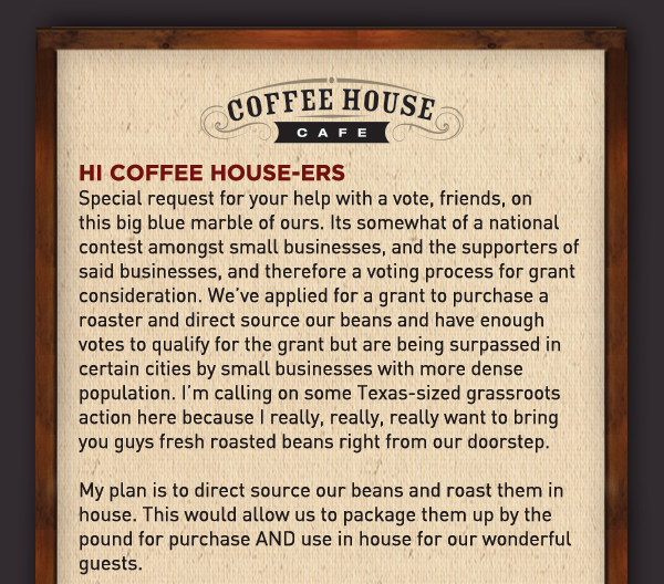 Hi Coffee Housers,
							 Special request for your help with a vote, friends, on this big blue marble of ours. Its somewhat of a national contest amongst small businesses, and the supporters of said businesses,
							 and therefore a voting process for grant consideration. We've applied for a grant to purchase a roaster and direct source our beans and have enough votes to qualify for the grant but
							 are being surpassed in certain cities by small businesses with more dense population. I'm calling on some Texas-sized grassroots action here because I really, really, really want to bring
							 you guys fresh roasted beans right from our doorstep.
							 See image for full details