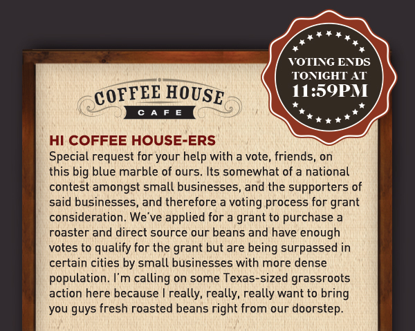 Hi Coffee Housers,
							 Special request for your help with a vote, friends, on this big blue marble of ours. Its somewhat of a national contest amongst small businesses, and the supporters of said businesses,
							 and therefore a voting process for grant consideration. We've applied for a grant to purchase a roaster and direct source our beans and have enough votes to qualify for the grant but
							 are being surpassed in certain cities by small businesses with more dense population. I'm calling on some Texas-sized grassroots action here because I really, really, really want to bring
							 you guys fresh roasted beans right from our doorstep.
							 See image for full details