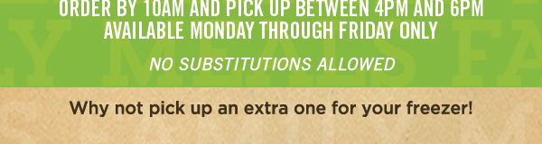 Order by 10am and pick up
							 between 4pm and 6pm
							 Available Monday through Friday only
							 See image for full details