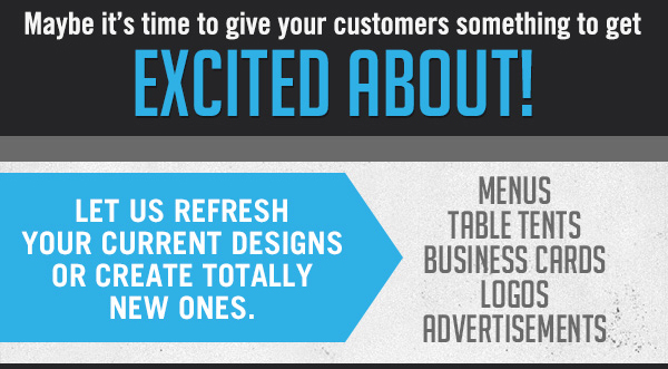 Maybe it's time to give your customers
							 something to get excited about!
							 Let us refresh your current designs or create totally new ones
							 Menus, Table Tents, Business Cards, Logos, Advertisements