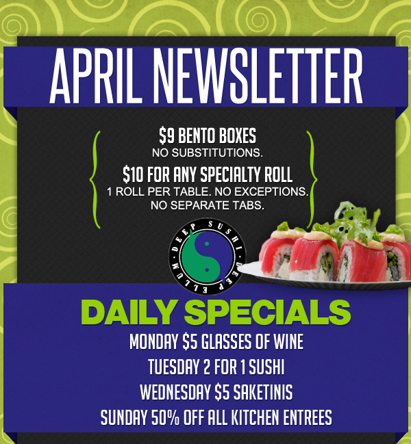 April Newsletter

$9 Bento Boxes - No substitutions

$10 for any specialty roll
1 roll per table. No exceptions. No separate tabs.

Daily Specials
Monday - $5 Glasses of Wine
Tuesday - 2 for 1 Sushi
Wednesday - $5 Saketinis
Sunday - 50% Off All Kitchen Entrees