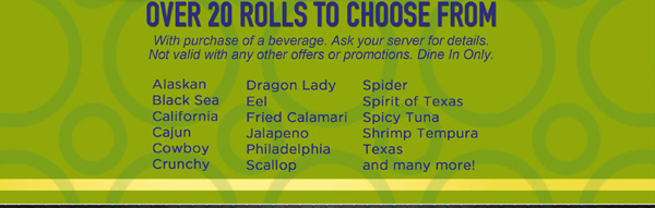 Over 20 Rolls to choose from
With purchase of a beverage. Ask your server for details. Not valid with any other offers or promotions. Dine in only.