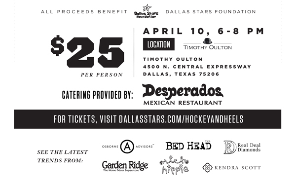 All proceeds benefit Dallas Stars Foundation

$25 per person April 10, 6-8pm

Timothy Oulton
4500 N. Central Expressway
Dallas, Texas 75206

Catering provided by: Desperadoes Mexican Restaurant

For Tickets, visit dallasstars.com/hockeyandheels