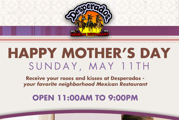 Desperadoes

Happy Mother's Day
Sunday, May 11th

Receive your roses and kisses at Desperados - your favorite neighborhood Mexican Restaurant

Open 11am to 9pm