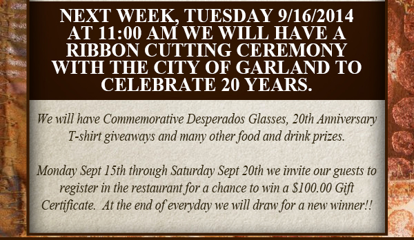 Next week, Tuesday 9/16 at 11am we will have a ribbon cutting
							ceremony with the City of Garland to celebrate 20 years.
							
							We will have commemorative Desperados Glasses, 20th anniversary T-shirt giveaways and many other food and drink prizes.
							
							Monday Sept 15th through Saturday Sept 20th we invite our guests to register in the restaurant for a chance to win a $100 gift certificate. At the end of everyday we will draw for a new winner!