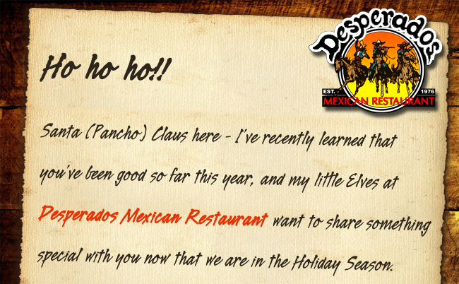 Ho ho ho! Santa (Pancho) Claus here -
							I've recently learned that you've been good so far this year, and my little elves at Desperados want to share something special with you now that we are in the Holiday Season.