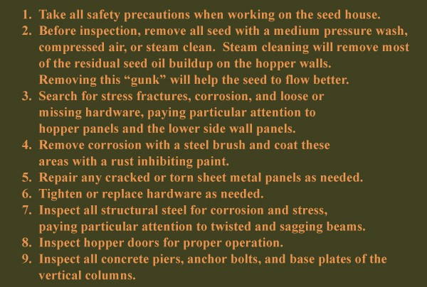 

1. Take all safety precautions when working on the seed house.
2. Wash out all seed with water or compressed air.
3. Search for stress fractures, corrosion, and loose or missing hardware, paying particular attention     to hopper panels and the lower side wall panes.
4. Remove corrosion with a steel brush and coat these areas with a rust inhibiting paint.  
5. Repair any cracked or torn sheet metal panels as needed.
6. Tighten or replace hardware as needed.
7. Inspect all structural steel for corrosion and stress, paying particular attention to twisted and    sagging beams.
8. Inspect hopper doors for proper operation.
9. Inspect all concrete piers, anchor bolts, and base plates of the vertical columns.

