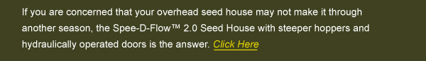 If you are concerned that your overhead seed house may not make it through another season, the Spee-D-Flow 2.0 Seed House with steeper hoppers and hydraulically operate doors is the answer.  