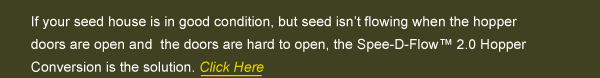 If your seed house is in good condition, but seed isnt flowing when the hopper doors are open and  the doors are hard to open, the Spee-D-Flow 2.0 Hopper Conversion is the solution.